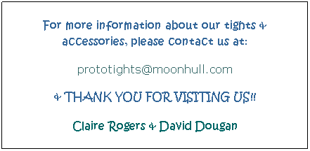 Text Box: For more information about our tights & accessories, please contact us at:
prototights@moonhull.com
& THANK YOU FOR VISITING US!!
Claire Rogers & David Dougan
