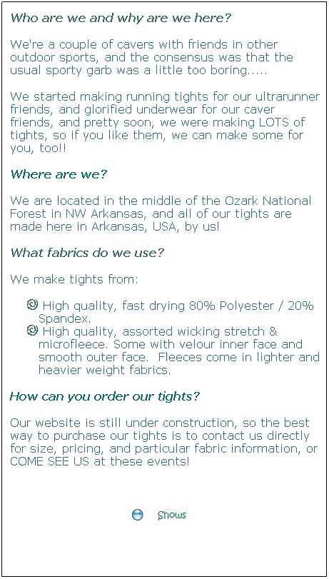 Text Box: Who are we and why are we here?
We're a couple of cavers with friends in other outdoor sports, and the consensus was that the usual sporty garb was a little too boring.....
We started making running tights for our ultrarunner friends, and glorified underwear for our caver friends, and pretty soon, we were making LOTS of tights, so if you like them, we can make some for you, too!!
Where are we?
We are located in the middle of the Ozark National Forest in NW Arkansas, and all of our tights are made here in Arkansas, USA, by us!
What fabrics do we use?
We make tights from:
 High quality, fast drying 80% Polyester / 20% Spandex.
 High quality, assorted wicking stretch & microfleece. Some with velour inner face and smooth outer face.  Fleeces come in lighter and heavier weight fabrics.
How can you order our tights?
Our website is still under construction, so the best way to purchase our tights is to contact us directly for size, pricing, and particular fabric information, or COME SEE US at these events!
 

